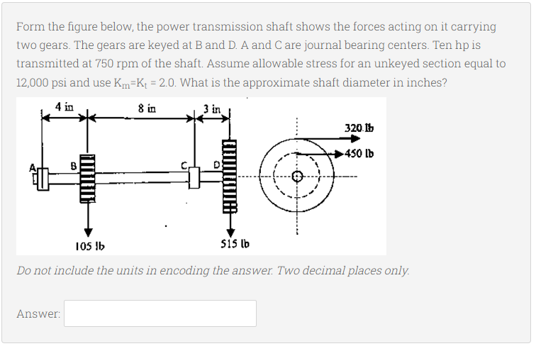 Form the figure below, the power transmission shaft shows the forces acting on it carrying
two gears. The gears are keyed at B and D. A and C are journal bearing centers. Ten hp is
transmitted at 750 rpm of the shaft. Assume allowable stress for an unkeyed section equal to
12,000 psi and use Km=Kt = 2.0. What is the approximate shaft diameter in inches?
4 in
8 in
3 in
320.1b
450 lb
105 !b
sis ib
Do not include the units in encoding the answer. Two decimal places only.
Answer:
