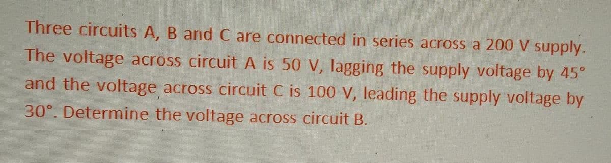 Three circuits A, B and C are connected in series across a 200 V supply.
The voltage across circuit A is 50 V, lagging the supply voltage by 45°
and the voltage across circuit C is 100 V, leading the supply voltage by
30°. Determine the voltage across circuit B.