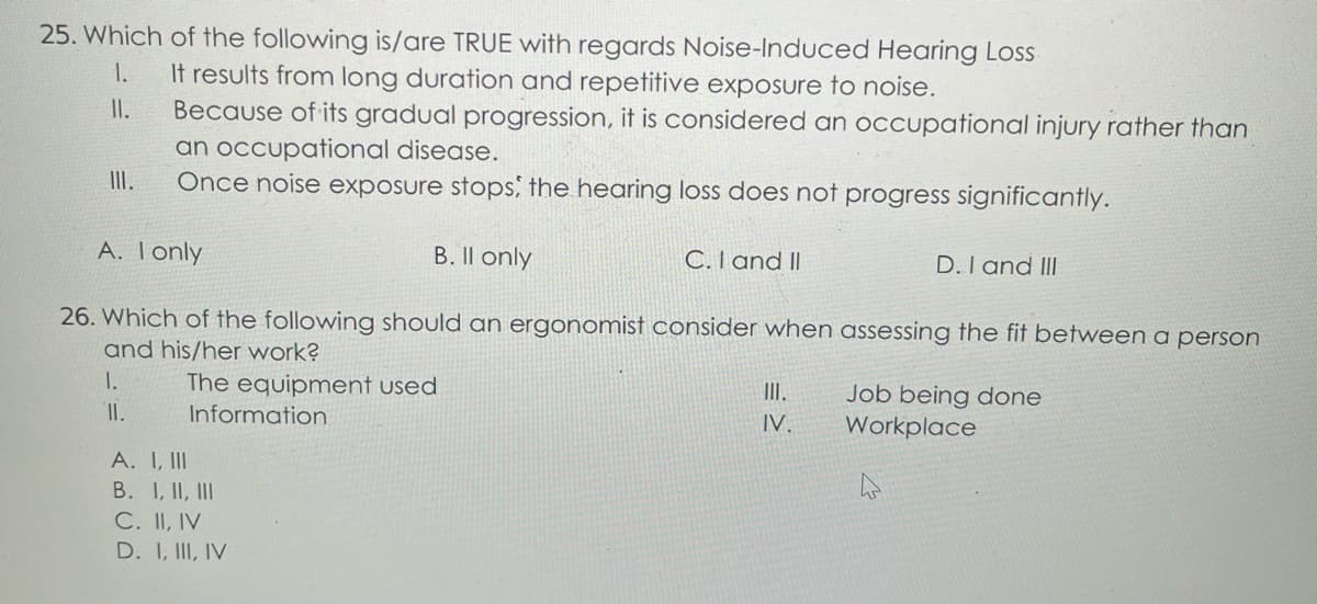 25. Which of the following is/are TRUE with regards Noise-Induced Hearing Loss
1.
It results from long duration and repetitive exposure to noise.
II.
Because of its gradual progression, it is considered an occupational injury rather than
an occupational disease.
III.
Once noise exposure stops, the hearing loss does not progress significantly.
A. I only
B. Il only
C. I and II
D. I and III
26. Which of the following should an ergonomist consider when assessing the fit between a person
and his/her work?
1.
The equipment used
III.
Job being done
Information
IV.
Workplace
4
II.
A. I, III
B. I, II, III
C. II, IV
D. I, III, IV
