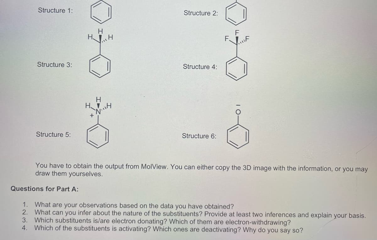 Structure 1:
Structure 2:
H
HJH
Structure 3:
Structure 4:
H
H.
Structure 5:
Structure 6:
You have to obtain the output from MolView. You can either copy the 3D image with the information, or you may
draw them yourselves.
Questions for Part A:
1. What are your observations based on the data you have obtained?
2. What can you infer about the nature of the substituents? Provide at least two inferences and explain your basis.
3.
Which substituents is/are electron donating? Which of them are electron-withdrawing?
4. Which of the substituents is activating? Which ones are deactivating? Why do you say so?
