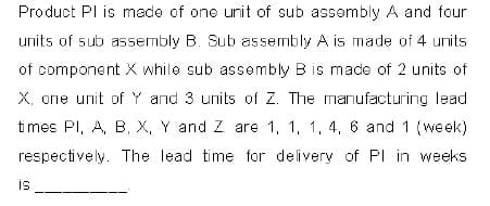 Product PI is made of one unit of sub assembly A and four
units of sub assembly B. Sub assembly A is made of 4 units
of component X while sub assembly B is made of 2 units of
X. one unit of Y and 3 units of Z. The manufacturing lead
times PI, A, B, X, Y and Z are 1, 1, 1, 4, 6 and 1 (week)
respectively. The lead time for delivery of PI in weeks
is
