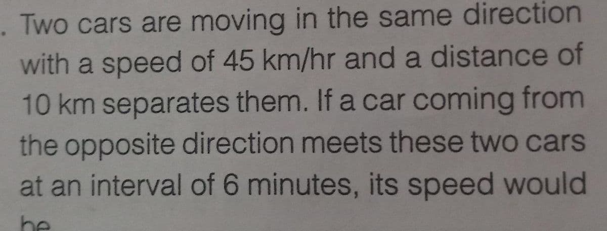 . Two cars are moving in the same direction
with a speed of 45 km/hr and a distance of
10 km separates them. If a car coming from
the opposite direction meets these two cars
at an interval of 6 minutes, its speed would
be
