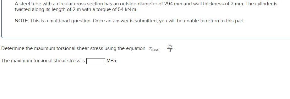 A steel tube with a circular cross section has an outside diameter of 294 mm and wall thickness of 2 mm. The cylinder is
twisted along its length of 2 m with a torque of 54 kN-m.
NOTE: This is a multi-part question. Once an answer is submitted, you will be unable to return to this part.
李.
Tr
Determine the maximum torsional shear stress using the equation Tmax
The maximum torsional shear stress is
|MPa.
