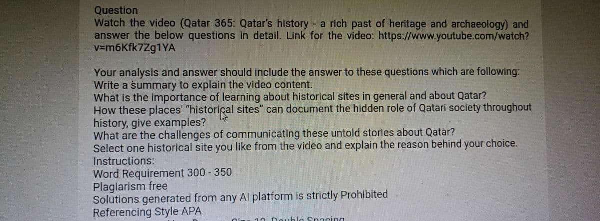 Question
Watch the video (Qatar 365: Qatar's history - a rich past of heritage and archaeology) and
answer the below questions in detail. Link for the video: https://www.youtube.com/watch?
v=m6kfk7Zg1YA
Your analysis and answer should include the answer to these questions which are following:
Write a summary to explain the video content.
What is the importance of learning about historical sites in general and about Qatar?
How these places' "historical sites" can document the hidden role of Qatari society throughout
history, give examples?
What are the challenges of communicating these untold stories about Qatar?
Select one historical site you like from the video and explain the reason behind your choice.
Instructions:
Word Requirement 300-350
Plagiarism free
Solutions generated from any Al platform is strictly Prohibited.
Referencing Style APA
Pam
