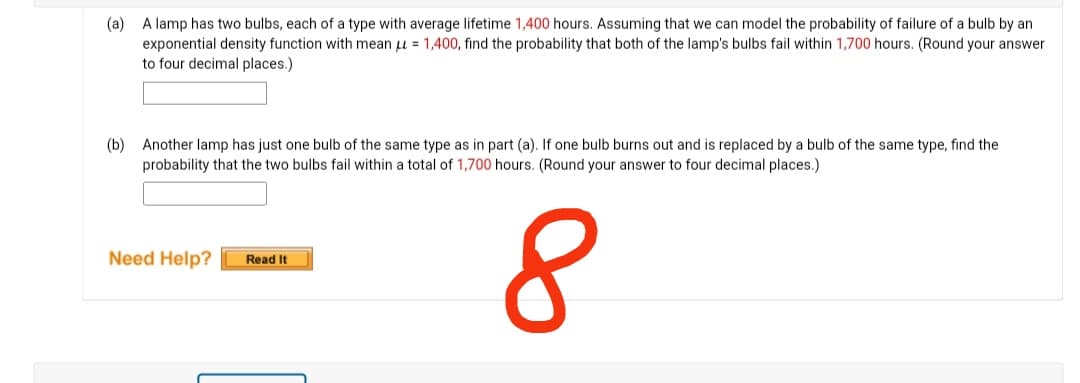 (a)
A lamp has two bulbs, each of a type with average lifetime 1,400 hours. Assuming that we can model the probability of failure of a bulb by an
exponential density function with mean = 1,400, find the probability that both of the lamp's bulbs fail within 1,700 hours. (Round your answer
to four decimal places.)
(b) Another lamp has just one bulb of the same type as in part (a). If one bulb burns out and is replaced by a bulb of the same type, find the
probability that the two bulbs fail within a total of 1,700 hours. (Round your answer to four decimal places.)
8
Need Help?
Read It