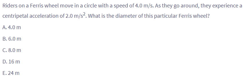 Riders on a Ferris wheel move in a circle with a speed of 4.0 m/s. As they go around, they experience a
centripetal acceleration of 2.0 m/s². What is the diameter of this particular Ferris wheel?
A. 4.0 m
B. 6.0 m
C. 8.0 m
D. 16 m
E. 24 m