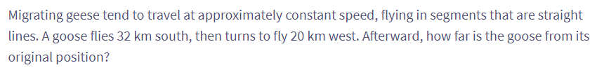 Migrating geese tend to travel at approximately constant speed, flying in segments that are straight
lines. A goose flies 32 km south, then turns to fly 20 km west. Afterward, how far is the goose from its
original position?