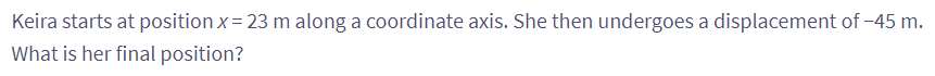 Keira starts at position x = 23 m along a coordinate axis. She then undergoes a displacement of -45 m.
What is her final position?