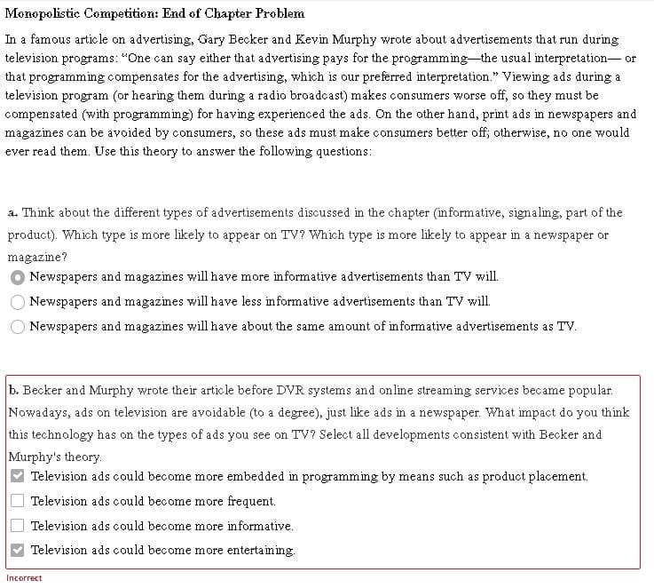 Monopolistic Competition: End of Chapter Froblem
In a famous article on advertising, Gary Becker and Kevin Murphy wrote about advertisements that run during
television programs: "One can say either that advertising pays for the programming-the usual interpretation- or
that programming compensates for the advertising, which is our preferred interpretation." Viewing ads during a
television program (or hearing them during a radio broadcast) makes consumers worse off, so they must be
compensated (with programming) for having experienced the ads. On the other hand, print ads in newspapers and
magazines can be avoided by consumers, so these ads must make consumers better off; otherwise, no one would
ever read them. Use this theory to answer the following questions:
a. Think about the different types of advertisements discussed in the chapter (informative, signaling, part of the
product). Which type is more likely to appear on TV? Which type is more likely to appear in a newspaper or
magazine?
Newspapers and magazines will have more informative advertisements than TV will.
Newspapers and magazines will have less informative advertisements than TV will.
Newspapers and magazines will have about the same amount of informative advertisements as TV.
b. Becker and Murphy wrote their article before DVR systems and online streaming services became popular.
Nowadays, ads on television are avoidable (to a degree), just like ads in a newspaper. What impact do you think
this technology has on the types of ads you see on TV? Select all developments consistent with Becker and
Murphy's theory.
Television ads could become more embedded in programming by means such as product placement.
Television ads could become more frequent.
Television ads could become more informative.
Television ads could become more entertaining.
Incorrect