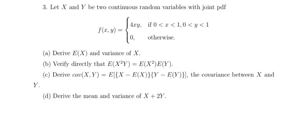 3. Let X and Y be two continuous random variables with joint pdf
4.xy, if 0 <x < 1,0 < y < 1
f(x, y)
0,
otherwise.
(a) Derive E(X) and variance of X.
(b) Verify directly that E(X²Y) = E(X²)E(Y).
(c) Derive cov(X, Y) = E[{X – E(X)}{Y – E(Y)}], the covariance between X and
Y.
(d) Derive the mean and variance of X+ 2Y.
