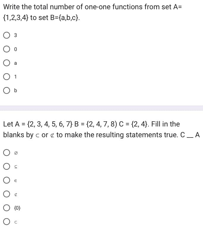 Write the total number of one-one functions from set A=
{1,2,3,4} to set B={a,b,c}.
O 3
0
O a
1
O b
Let A = {2, 3, 4, 5, 6, 7} B = {2, 4, 7, 8) C = {2, 4}. Fill in the
blanks by c or to make the resulting statements true. CA
00
O C
€
O {0}