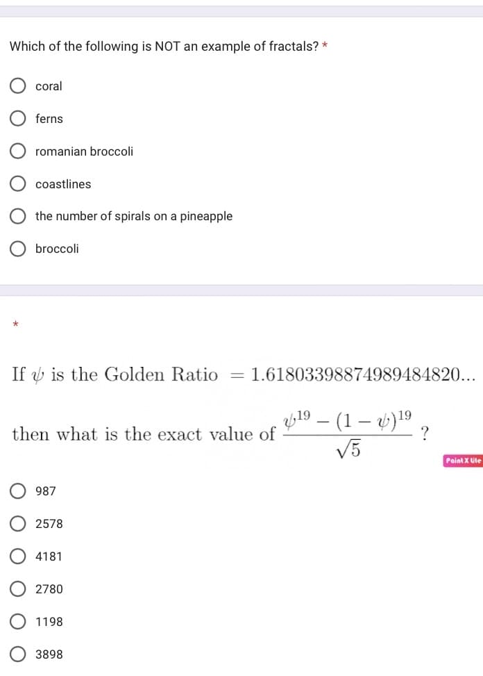 Which of the following is NOT an example of fractals? *
coral
ferns
ΟΟΟ
romanian broccoli
coastlines
the number of spirals on a pineapple
broccoli
If is the Golden Ratio = 1.61803398874989484820...
then what is the exact value of
987
2578
4181
2780
1198
3898
19 – (1 - )¹⁹
√5
Paint X Lite