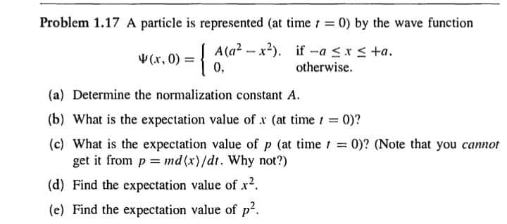 Problem 1.17 A particle is represented (at time=0) by the wave function
A(a²-x²). if-a ≤ x ≤+a.
0,
otherwise.
4(x, 0) = {
(a) Determine the normalization constant A.
(b) What is the expectation value of x (at time t = 0)?
(c) What is the expectation value of p (at time t = 0)? (Note that you cannot
get it from p = md(x)/dt. Why not?)
(d) Find the expectation value of x².
(e) Find the expectation value of p².