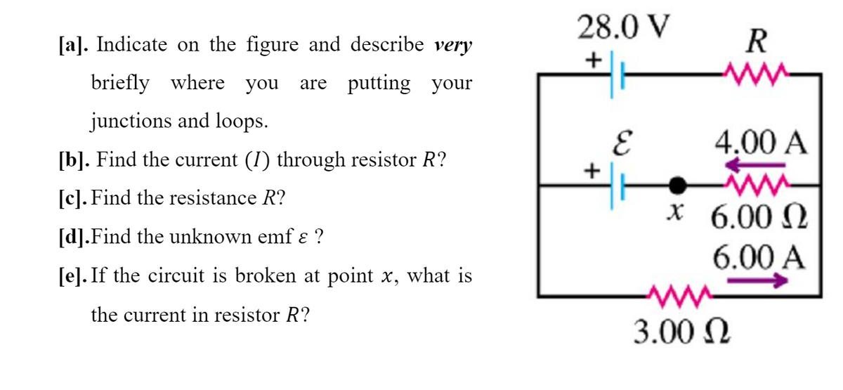 28.0 V
[a]. Indicate on the figure and describe very
R
briefly where you
are putting your
junctions and loops.
4,00 A
[b]. Find the current (I) through resistor R?
+
[c]). Find the resistance R?
х6.00 Q
[d].Find the unknown emf ɛ ?
6.00 A
[e]. If the circuit is broken at point x, what is
the current in resistor R?
3.00 N
3.
