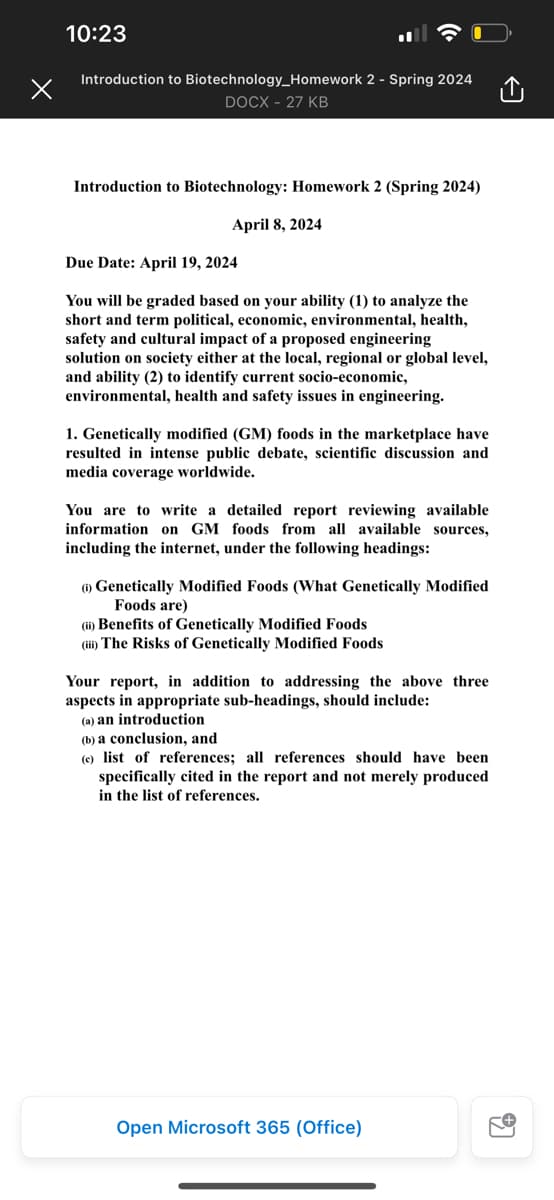 10:23
Introduction to Biotechnology_Homework 2 - Spring 2024
DOCX - 27 KB
Introduction to Biotechnology: Homework 2 (Spring 2024)
Due Date: April 19, 2024
April 8, 2024
You will be graded based on your ability (1) to analyze the
short and term political, economic, environmental, health,
safety and cultural impact of a proposed engineering
solution on society either at the local, regional or global level,
and ability (2) to identify current socio-economic,
environmental, health and safety issues in engineering.
1. Genetically modified (GM) foods in the marketplace have
resulted in intense public debate, scientific discussion and
media coverage worldwide.
You are to write a detailed report reviewing available
information on GM foods from all available sources,
including the internet, under the following headings:
(1) Genetically Modified Foods (What Genetically Modified
Foods are)
(ii) Benefits of Genetically Modified Foods
(iii) The Risks of Genetically Modified Foods
Your report, in addition to addressing the above three
aspects in appropriate sub-headings, should include:
(a) an introduction
(b) a conclusion, and
(e) list of references; all references should have been
specifically cited in the report and not merely produced
in the list of references.
Open Microsoft 365 (Office)
อ