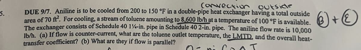 5.
Convection Outside
DUE 9/7. Aniline is to be cooled from 200 to 150 °F in a double-pipe heat exchanger having a total outside
area of 70 ft². For cooling, a stream of toluene amounting to 8,600 lb/h at a temperature of 100 °F is available.
The exchanger consists of Schedule 40 1¼-in. pipe in Schedule 40 2-in. pipe. The aniline flow rate is 10,000
lb/h. (a) If flow is counter-current, what are the toluene outlet temperature, the LMTD, and the overall heat-
transfer coefficient? (b) What are they if flow is parallel?
T
+②