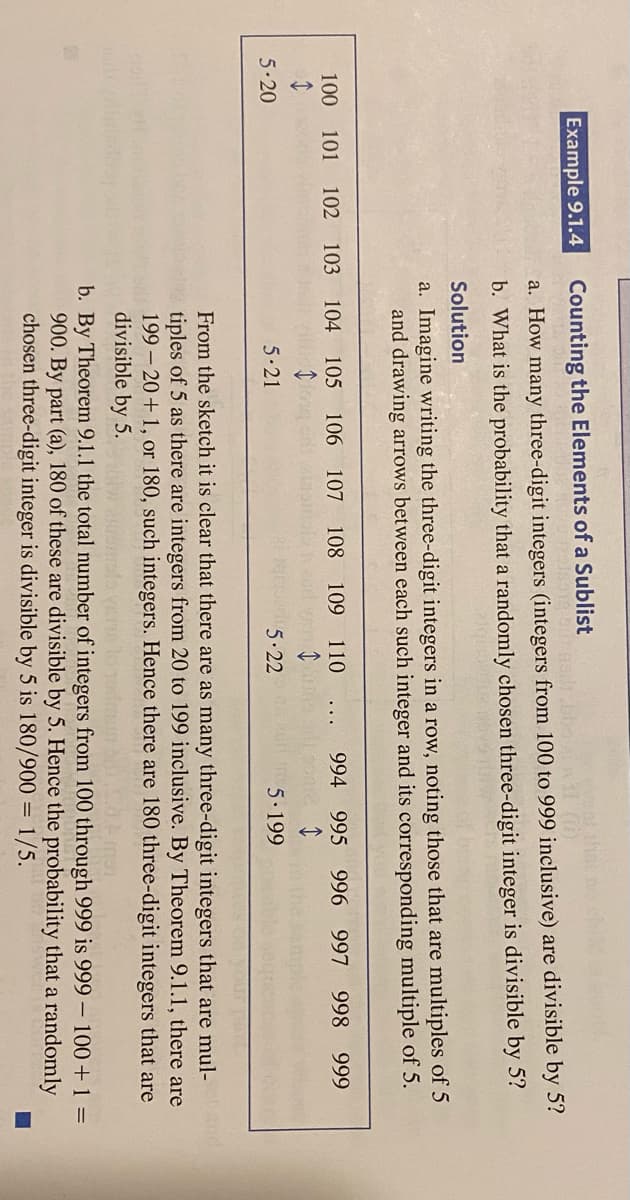 Example 9.1.4
Counting the Elements of a Sublist
a. How many three-digit integers (integers from 100 to 999 inclusive) are divisible by 5?
b. What is the probability that a randomly chosen three-digit integer is divisible by 5?
Solution
a. Imagine writing the three-digit integers in a row, noting those that are multiples of 5
and drawing arrows between each such integer and its corresponding multiple of 5.
100 101 102 103 104 105
106
107 108 109 110
994 995 996 997
998 999
5-20
5-21
5.22
5.199
From the sketch it is clear that there are as many three-digit integers that are mul-
tiples of 5 as there are integers from 20 to 199 inclusive. By Theorem 9.1.1, there are
199 - 20+ 1, or 180, such integers. Hence there are 180 three-digit integers that are
divisible by 5.
and
b. By Theorem 9.1.1 the total number of integers from 100 through 999 is 999 – 100+1 =
900. By part (a), 180 of these are divisible by 5. Hence the probability that a randomly
chosen three-digit integer is divisible by 5 is 180/900 = 1/5.
