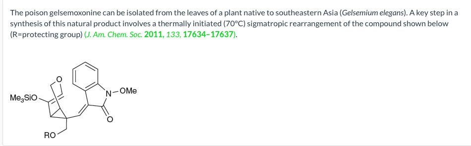 The poison gelsemoxonine can be isolated from the leaves of a plant native to southeastern Asia (Gelsemium elegans). A key step in a
synthesis of this natural product involves a thermally initiated (70°C) sigmatropic rearrangement of the compound shown below
(R=protecting group) (J. Am. Chem. Soc. 2011, 133, 17634-17637).
`N-OMe
Me, Sio
RO
