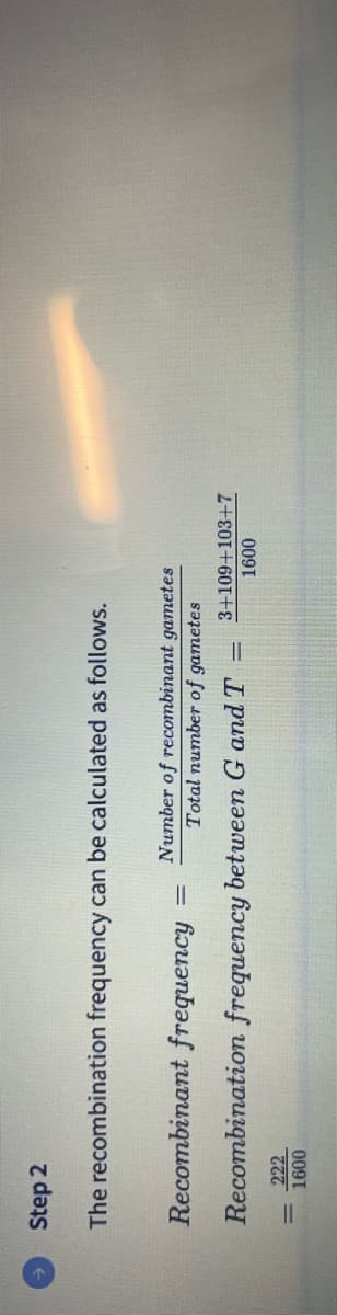 Step 2
The recombination frequency can be calculated as follows.
Number of recombinant gametes
Total number of gametes
Recombinant frequency
Recombination frequency between G and T
222
1600
1
3+109+103+7
1600