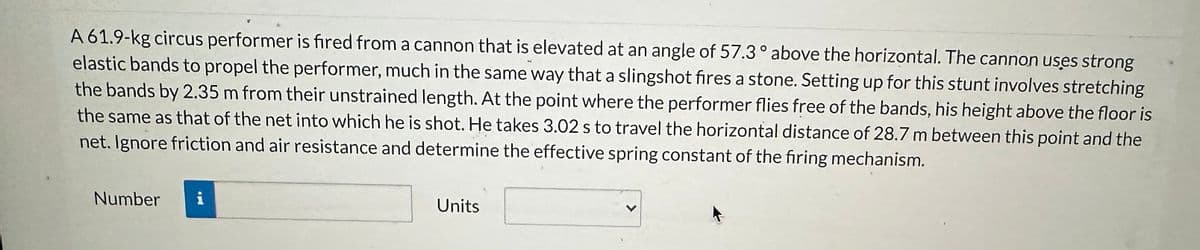 A 61.9-kg circus performer is fired from a cannon that is elevated at an angle of 57.3 ° above the horizontal. The cannon uses strong
elastic bands to propel the performer, much in the same way that a slingshot fires a stone. Setting up for this stunt involves stretching
the bands by 2.35 m from their unstrained length. At the point where the performer flies free of the bands, his height above the floor is
the same as that of the net into which he is shot. He takes 3.02 s to travel the horizontal distance of 28.7 m between this point and the
net. Ignore friction and air resistance and determine the effective spring constant of the firing mechanism.
Number
i
Units