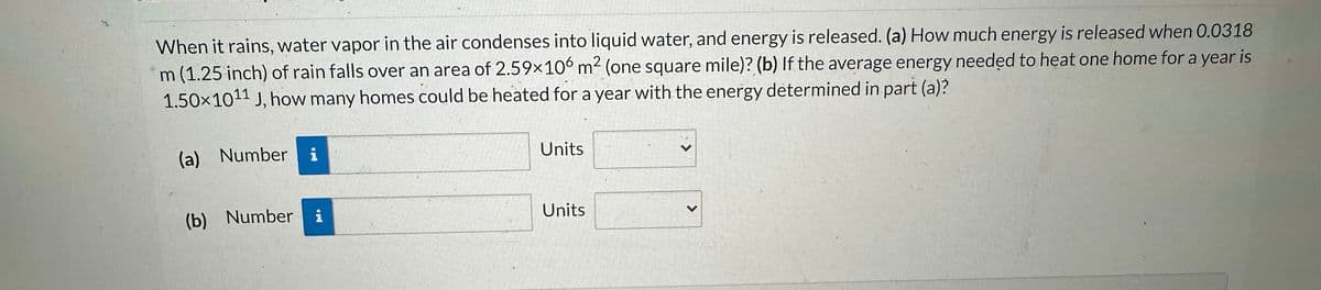 When it rains, water vapor in the air condenses into liquid water, and energy is released. (a) How much energy is released when 0.0318
m (1.25 inch) of rain falls over an area of 2.59×106 m² (one square mile)? (b) If the average energy needed to heat one home for a year is
1.50x1011 J, how many homes could be heated for a year with the energy determined in part (a)?
(a) Number
(b) Number
i
i
Units
Units
>