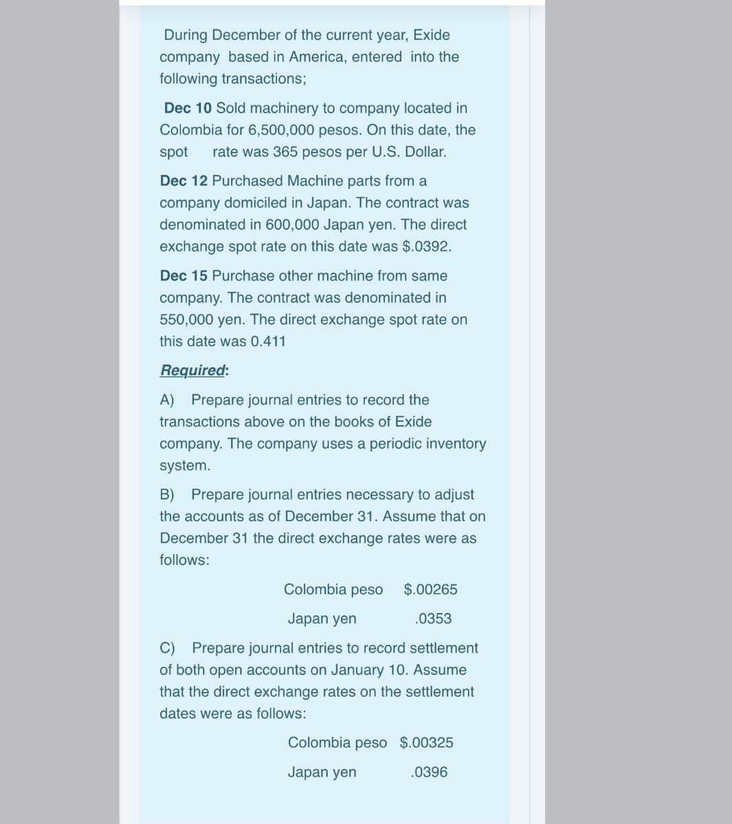 During December of the current year, Exide
company based in America, entered into the
following transactions;
Dec 10 Sold machinery to company located in
Colombia for 6,500,000 pesos. On this date, the
spot
rate was 365 pesos per U.S. Dollar.
Dec 12 Purchased Machine parts from a
company domiciled in Japan. The contract was
denominated in 600,000 Japan yen. The direct
exchange spot rate on this date was $.0392.
Dec 15 Purchase other machine from same
company. The contract was denominated in
550,000 yen. The direct exchange spot rate on
this date was 0.411
Required:
A) Prepare journal entries to record the
transactions above on the books of Exide
company. The company uses a periodic inventory
system.
B) Prepare journal entries necessary to adjust
the accounts as of December 31. Assume that on
December 31 the direct exchange rates were as
follows:
Colombia pesO
$.00265
Japan yen
.0353
C) Prepare journal entries to record settlement
of both open accounts on January 10. Assume
that the direct exchange rates on the settlement
dates were as follows:
Colombia peso $.00325
Japan yen
.0396
