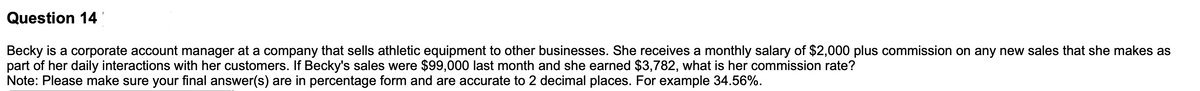 Question 14
Becky is a corporate account manager at a company that sells athletic equipment to other businesses. She receives a monthly salary of $2,000 plus commission on any new sales that she makes as
part of her daily interactions with her customers. If Becky's sales were $99,000 last month and she earned $3,782, what is her commission rate?
Note: Please make sure your final answer(s) are in percentage form and are accurate to 2 decimal places. For example 34.56%.
