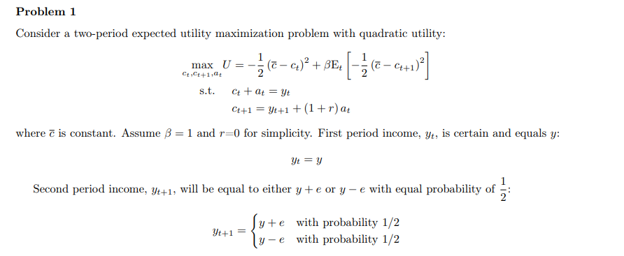 Problem 1
Consider a two-period expected utility maximization problem with quadratic utility:
4 [ - 12 ( ² - 9₁4+ 1)²]
max U- - 1/2 (c-ct)² + BEt
Ct, Ct+1,at
s.t.
Ct + at = Yt
Ct+1=Yt+1+(1+r) at
where & is constant. Assume 3 = 1 and r=0 for simplicity. First period income, yt, is certain and equals y:
Yt = Y
Second period income, yt+1, will be equal to either y + e or y-e with equal probability of
Yt+1 =
y+e with probability 1/2
y-e
with probability 1/2