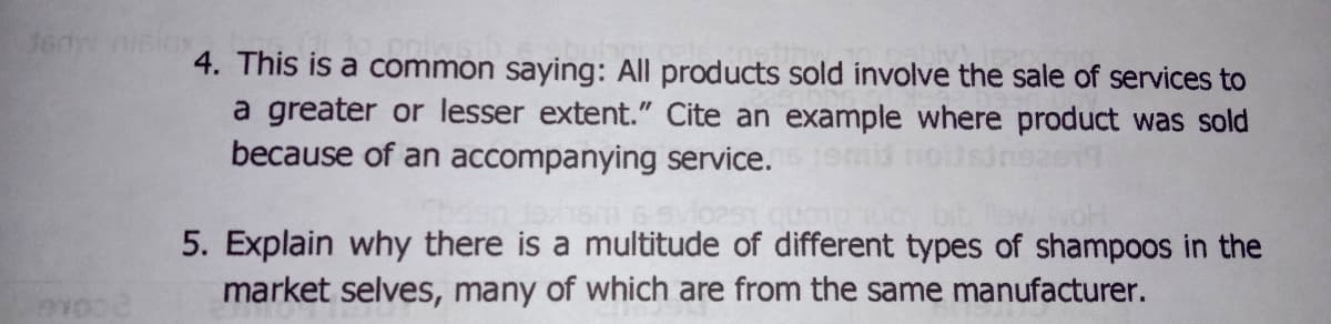 160
4. This is a common saying: All products sold involve the sale of services to
a greater or lesser extent." Cite an example where product was sold
because of an accompanying service.
5. Explain why there is a multitude of different types of shampoos in the
market selves, many of which are from the same manufacturer.
