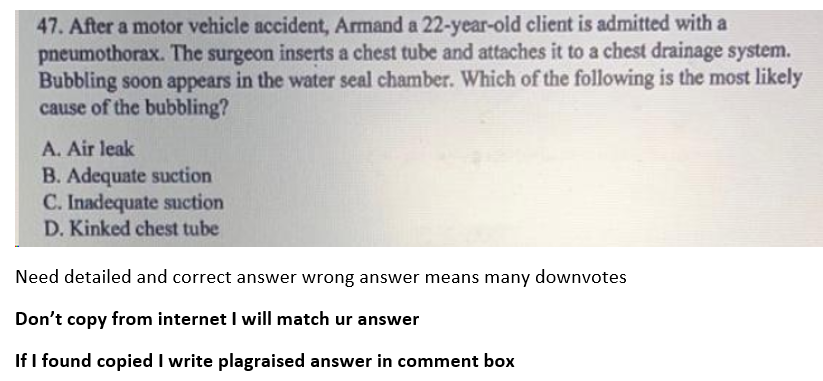 47. After a motor vehicle accident, Armand a 22-year-old client is admitted with a
pneumothorax. The surgeon inserts a chest tube and attaches it to a chest drainage system.
Bubbling soon appears in the water seal chamber. Which of the following is the most likely
cause of the bubbling?
A. Air leak
B. Adequate suction
C. Inadequate suction
D. Kinked chest tube
Need detailed and correct answer wrong answer means many downvotes
Don't copy from internet I will match ur answer
If I found copied I write plagraised answer in comment box
