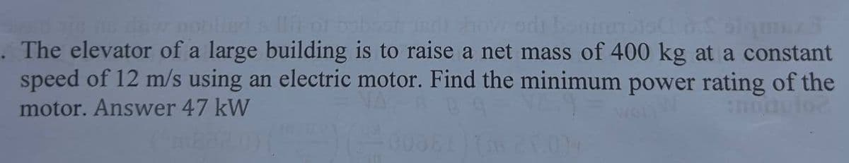 nie ne dai nobiled all of bebost wedi how odi bonirmos d. Simex J
. The elevator of a large building is to raise a net mass of 400 kg at a constant
speed of 12 m/s using an electric motor. Find the minimum power rating of the
motor. Answer 47 kW
Julo?
) (00DE1) (n 25.004