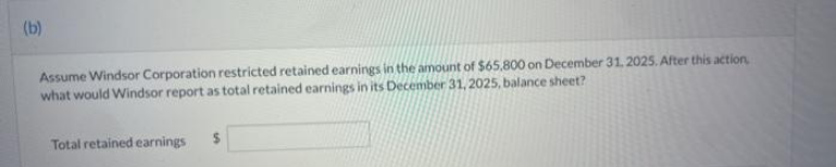 (b)
Assume Windsor Corporation restricted retained earnings in the amount of $65,800 on December 31, 2025. After this action,
what would Windsor report as total retained earnings in its December 31, 2025, balance sheet?
Total retained earnings $