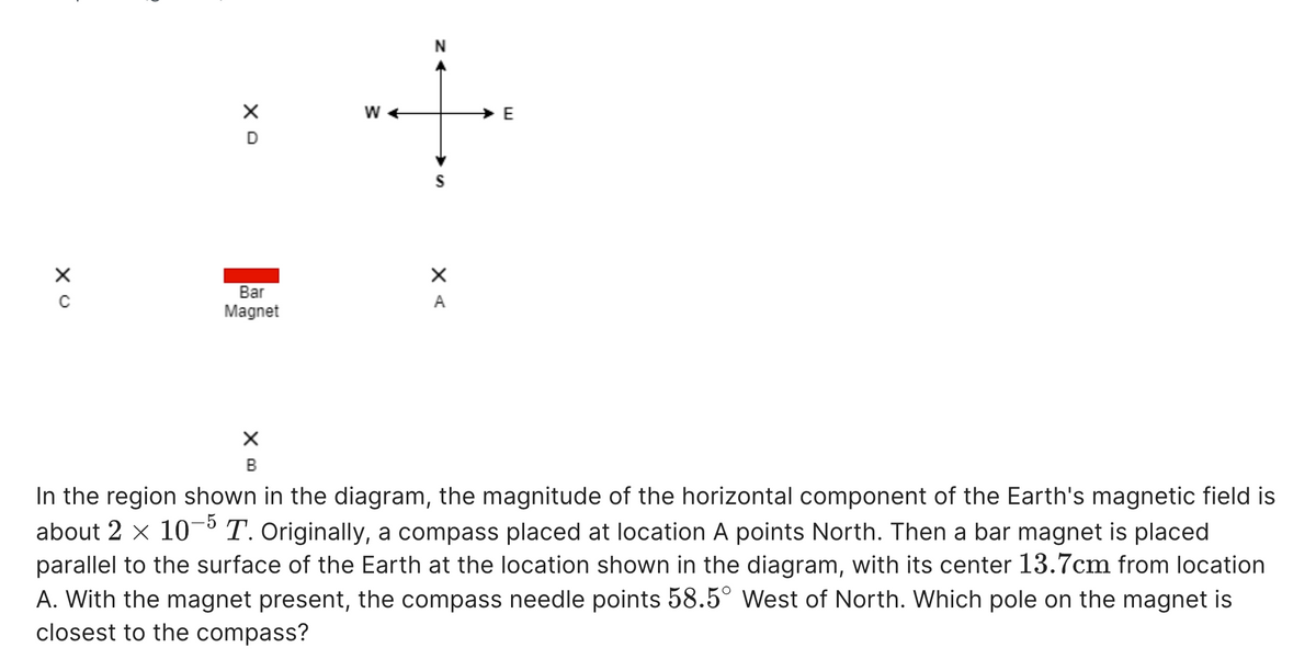 Bar
A
Magnet
В
In the region shown in the diagram, the magnitude of the horizontal component of the Earth's magnetic field is
about 2 x 10°T. Originally, a compass placed at location A points North. Then a bar magnet is placed
parallel to the surface of the Earth at the location shown in the diagram, with its center 13.7cm from location
A. With the magnet present, the compass needle points 58.5° West of North. Which pole on the magnet is
closest to the compass?
