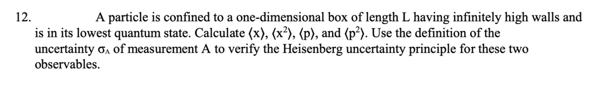 12.
A particle is confined to a one-dimensional box of length L having infinitely high walls and
is in its lowest quantum state. Calculate (x), (x²), (p), and (p²). Use the definition of the
uncertainty oa Of measurement A to verify the Heisenberg uncertainty principle for these two
observables.

