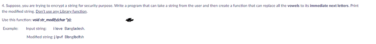 4. Suppose, you are trying to encrypt a string for security purpose. Write a program that can take a string from the user and then create a function that can replace all the vowels to its immediate next letters. Print
the modified string. Don't use any Library function.
Use this function: void str_modify(char *p);
Example:
Input string:
i love Bangladesh.
Modified string: j lpvf Bbnglbdfsh
