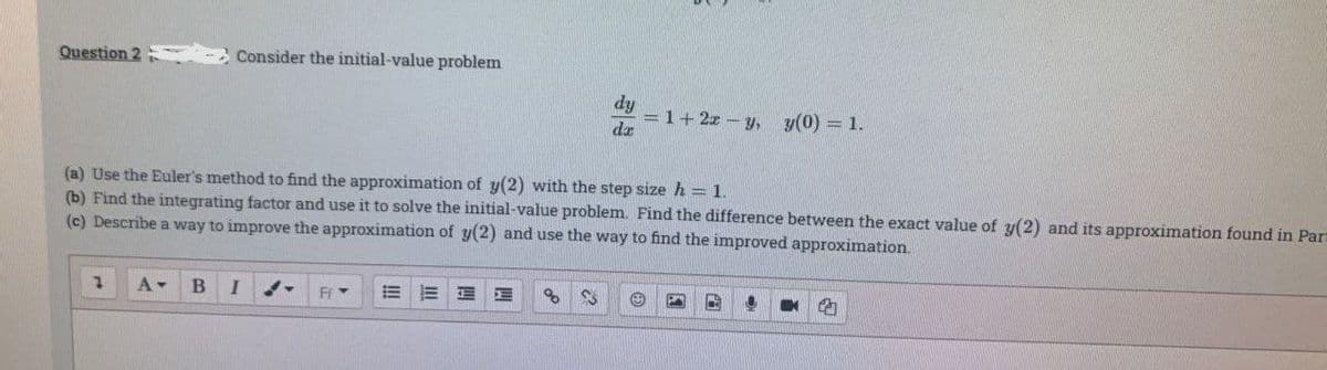 Question 2
Consider the initial-value problem
A- B I
(a) Use the Euler's method to find the approximation of y(2) with the step size h = 1.
(b) Find the integrating factor and use it to solve the initial-value problem. Find the difference between the exact value of y(2) and its approximation found in Par
(c) Describe a way to improve the approximation of y(2) and use the way to find the improved approximation.
FfY
3
dy
dz
83
= 1+ 2x - y, y(0) = 1.
❤
C