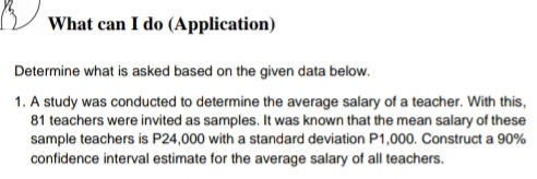 What can I do (Application)
Determine what is asked based on the given data below.
1. A study was conducted to determine the average salary of a teacher. With this,
81 teachers were invited as samples. It was known that the mean salary of these
sample teachers is P24,000 with a standard deviation P1,000. Construct a 90%
confidence interval estimate for the average salary of all teachers.
