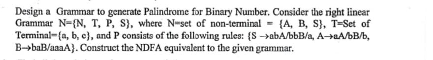 Design a Grammar to generate Palindrome for Binary Number. Consider the right linear
Grammar N={N, T, P, S}, where N=set of non-terminal = {A, B, S}, T-Set of
Terminal (a, b, c), and P consists of the following rules: {SabA/bbB/a, A→aA/bB/b,
B-baB/aaaA}. Construct the NDFA equivalent to the given grammar.