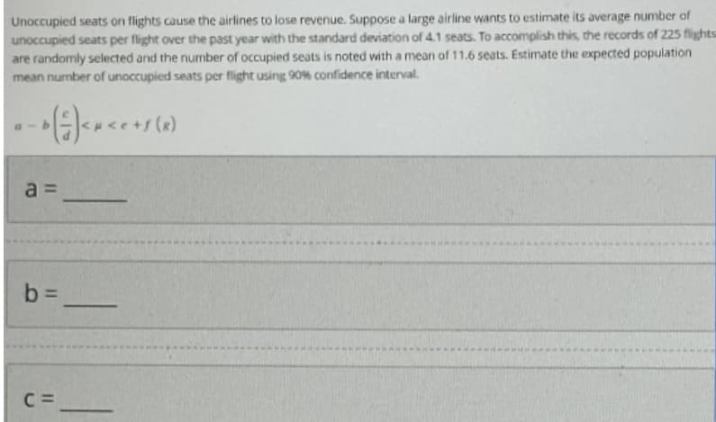 Unoccupied seats on flights cause the airlines to lose revenue. Suppose a large airline wants to estimate its average number of
unoccupied seats per flight over the past year with the standard deviation of 4.1 seats. To accomplish this, the records of 225 flights
are randomly selected and the number of occupied seats is noted with a mean of 11.6 seats. Estimate the expected population
mean number of unoccupied seats per flight using 90% confidence interval.
a-b (²) < x < ² + s (x)
a=
b=
C=