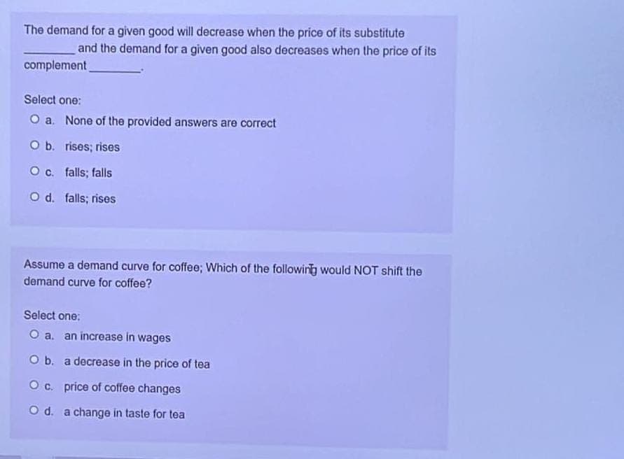 The demand for a given good will decrease when the price of its substitute
and the demand for a given good also decreases when the price of its
complement
Select one:
O a. None of the provided answers are correct
O b. rises; rises
O c. falls; falls
O d. falls; rises
Assume a demand curve for coffee; Which of the following would NOT shift the
demand curve for coffee?
Select one:
O a. an increase in wages
O b. a decrease in the price of tea
O c. price of coffee changes
O d. a change in taste for tea