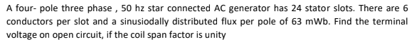 A four- pole three phase , 50 hz star connected AC generator has 24 stator slots. There are 6
conductors per slot and a sinusiodally distributed flux per pole of 63 mWb. Find the terminal
voltage on open circuit, if the coil span factor is unity
