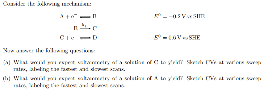 Consider the following mechanism:
A + e
kf
B
C
B
C+eD
E-
= -0.2 V vs SHE
EO 0.6 V vs SHE
Now answer the following questions:
(a) What would you expect voltammetry of a solution of C to yield? Sketch CVs at various sweep
rates, labeling the fastest and slowest scans.
(b) What would you expect voltammetry of a solution of A to yield? Sketch CVs at various sweep
rates, labeling the fastest and slowest scans.