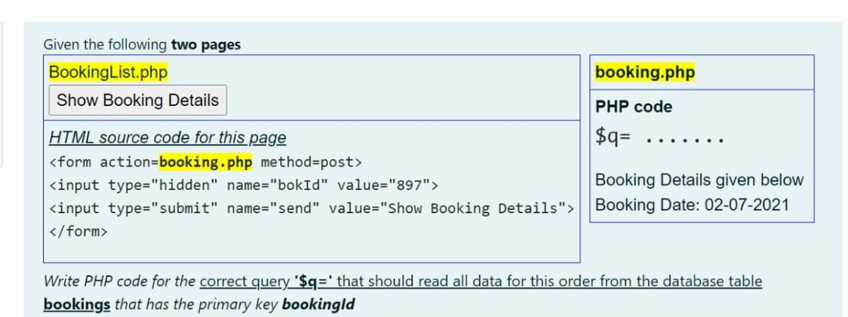 Given the following two pages
BookingList.php
booking.php
Show Booking Details
PHP code
HTML source code for this page
$q=
... .
<form action=booking.php method=post>
<input type="hidden" name="bokId" value="897">
Booking Details given below
<input type="submit" name="send" value="Show Booking Details">
Booking Date: 02-07-2021
</form>
Write PHP code for the correct query '$q=' that should read all data for this order from the database table
bookings that has the primary key bookingld
