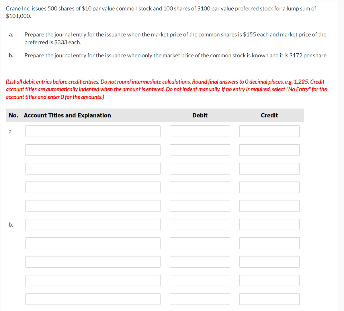 Crane Inc. issues 500 shares of $10 par value common stock and 100 shares of $100 par value preferred stock for a lump sum of
$101,000.
a.
b.
(List all debit entries before credit entries. Do not round intermediate calculations. Round final answers to O decimal places, e.g. 1,225. Credit
account titles are automatically indented when the amount is entered. Do not indent manually. If no entry is required, select "No Entry" for the
account titles and enter O for the amounts.)
Prepare the journal entry for the issuance when the market price of the common shares is $155 each and market price of the
preferred is $333 each.
Prepare the journal entry for the issuance when only the market price of the common stock is known and it is $172 per share.
No. Account Titles and Explanation
a.
b.
Debit
Credit
T