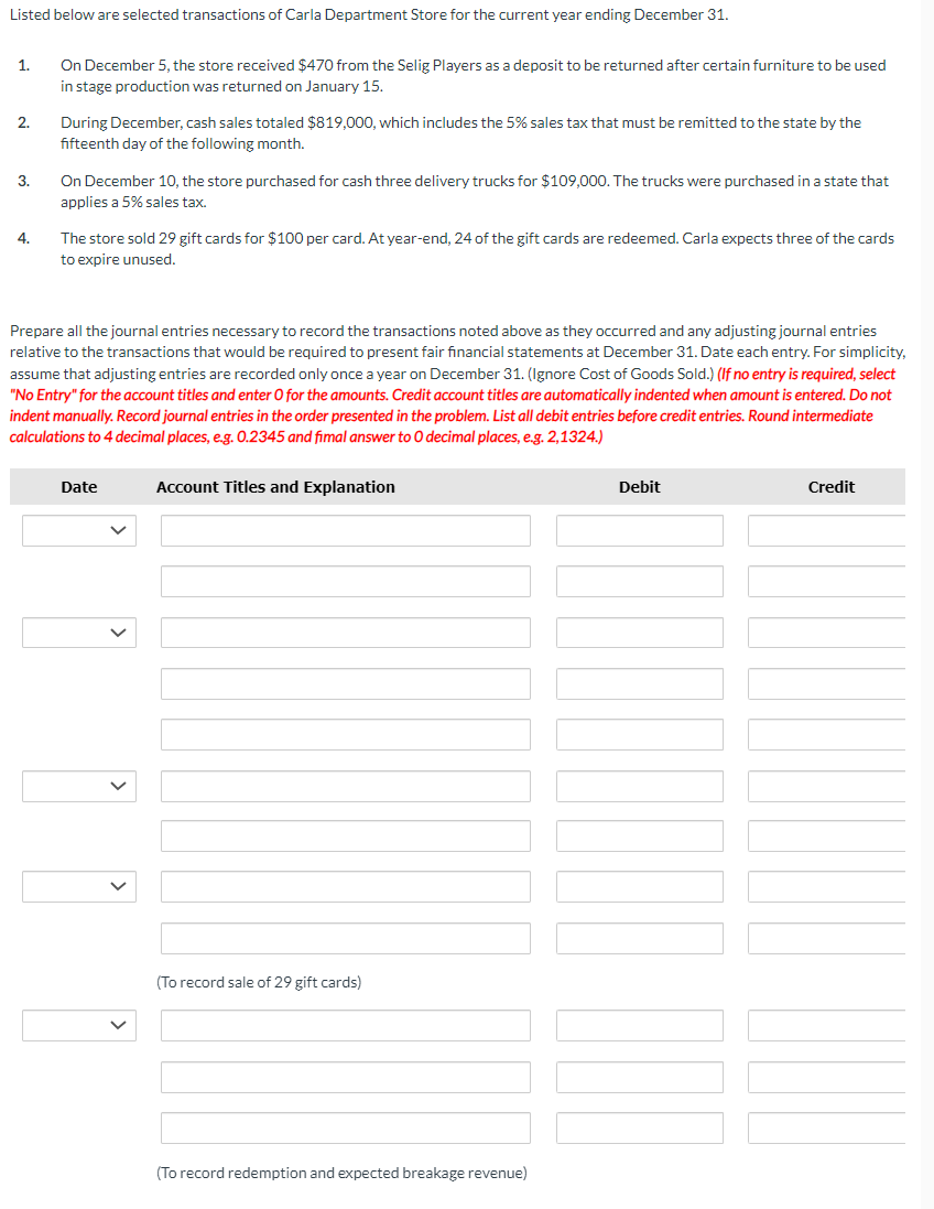 Listed below are selected transactions of Carla Department Store for the current year ending December 31.
1.
2.
3.
4.
On December 5, the store received $470 from the Selig Players as a deposit to be returned after certain furniture to be used
in stage production was returned on January 15.
During December, cash sales totaled $819,000, which includes the 5% sales tax that must be remitted to the state by the
fifteenth day of the following month.
On December 10, the store purchased for cash three delivery trucks for $109,000. The trucks were purchased in a state that
applies a 5% sales tax.
The store sold 29 gift cards for $100 per card. At year-end, 24 of the gift cards are redeemed. Carla expects three of the cards
to expire unused.
Prepare all the journal entries necessary to record the transactions noted above as they occurred and any adjusting journal entries
relative to the transactions that would be required to present fair financial statements at December 31. Date each entry. For simplicity,
assume that adjusting entries are recorded only once a year on December 31. (Ignore Cost of Goods Sold.) (If no entry is required, select
"No Entry" for the account titles and enter O for the amounts. Credit account titles are automatically indented when amount is entered. Do not
indent manually. Record journal entries in the order presented in the problem. List all debit entries before credit entries. Round intermediate
calculations to 4 decimal places, e.g. 0.2345 and fimal answer to O decimal places, e.g. 2,1324.)
Date
Account Titles and Explanation
(To record sale of 29 gift cards)
(To record redemption and expected breakage revenue)
Debit
Credit