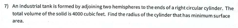 7) An industrial tank is formed by adjoining two hemispheres to the ends of a right circular cylinder. The
total volume of the solid is 4000 cubic feet. Find the radius of the cylinder that has minimum surface
area.