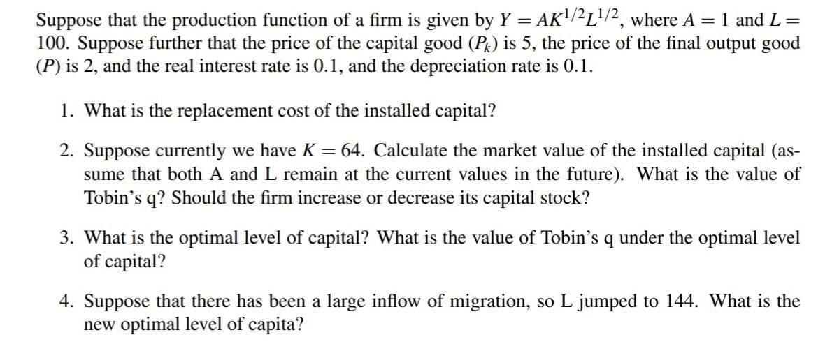 Suppose that the production function of a firm is given by Y = AK'/2L'/2, where A = 1 and L =
100. Suppose further that the price of the capital good (P) is 5, the price of the final output good
(P) is 2, and the real interest rate is 0.1, and the depreciation rate is 0.1.
1. What is the replacement cost of the installed capital?
2. Suppose currently we have K = 64. Calculate the market value of the installed capital (as-
sume that both A and L remain at the current values in the future). What is the value of
Tobin's q? Should the firm increase or decrease its capital stock?
3. What is the optimal level of capital? What is the value of Tobin's q under the optimal level
of capital?
4. Suppose that there has been a large inflow of migration, so L jumped to 144. What is the
new optimal level of capita?
