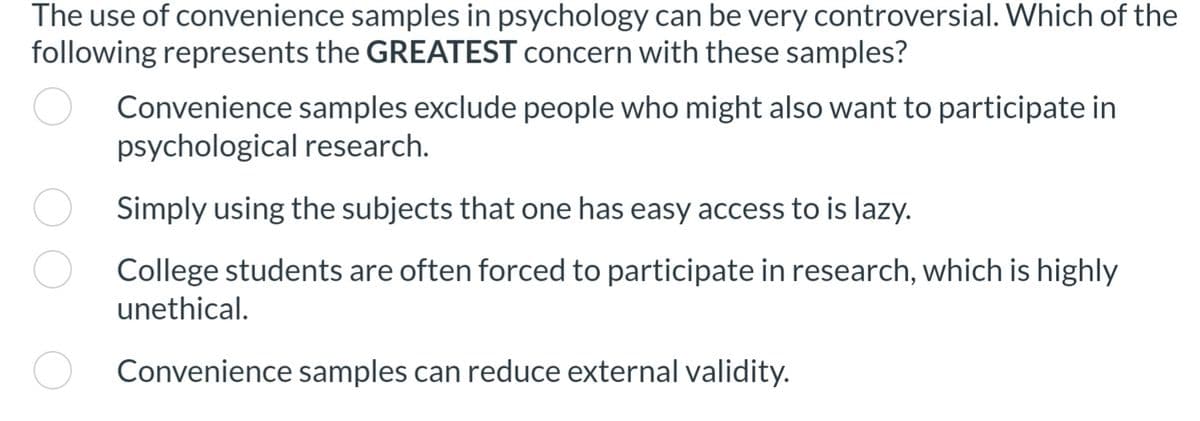 The use of convenience samples in psychology can be very controversial. Which of the
following represents the GREATEST concern with these samples?
Convenience samples exclude people who might also want to participate in
psychological research.
Simply using the subjects that one has easy access to is lazy.
College students are often forced to participate in research, which is highly
unethical.
Convenience samples can reduce external validity.