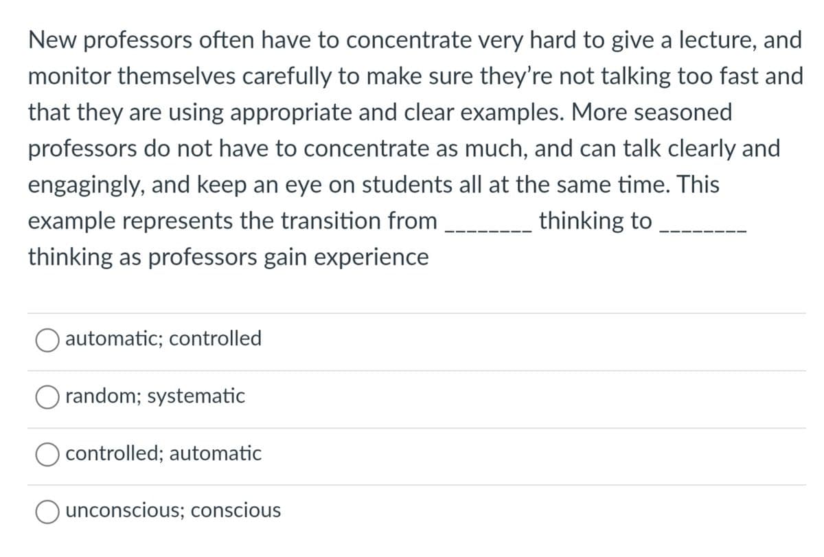 New professors often have to concentrate very hard to give a lecture, and
monitor themselves carefully to make sure they're not talking too fast and
that they are using appropriate and clear examples. More seasoned
professors do not have to concentrate as much, and can talk clearly and
engagingly, and keep an eye on students all at the same time. This
example represents the transition from
thinking as professors gain experience
thinking to
automatic; controlled
random; systematic
O controlled; automatic
O unconscious; conscious