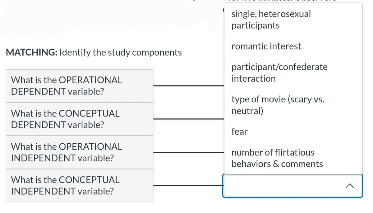 MATCHING: Identify the study components
What is the OPERATIONAL
DEPENDENT variable?
What is the CONCEPTUAL
DEPENDENT variable?
What is the OPERATIONAL
INDEPENDENT variable?
What is the CONCEPTUAL
INDEPENDENT variable?
single, heterosexual
participants
romantic interest
participant/confederate
interaction
type of movie (scary vs.
neutral)
fear
number of flirtatious
behaviors & comments
